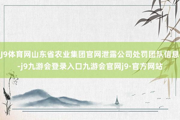 J9体育网山东省农业集团官网泄露公司处罚团队信息-j9九游会登录入口九游会官网j9·官方网站