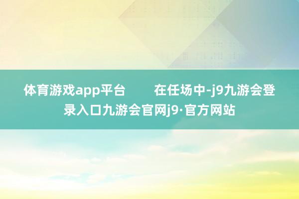 体育游戏app平台        在任场中-j9九游会登录入口九游会官网j9·官方网站