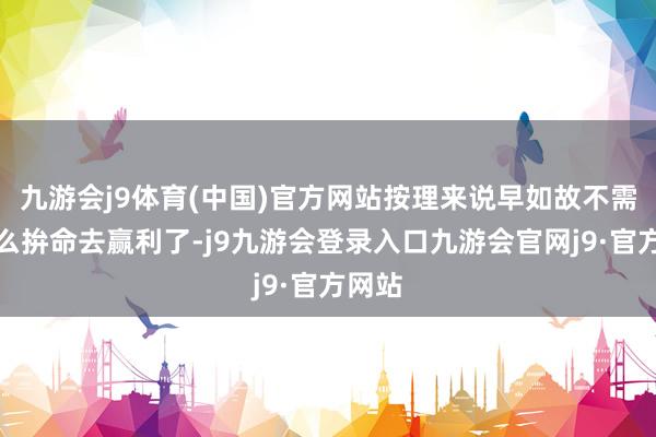 九游会j9体育(中国)官方网站按理来说早如故不需要那么拚命去赢利了-j9九游会登录入口九游会官网j9·官方网站