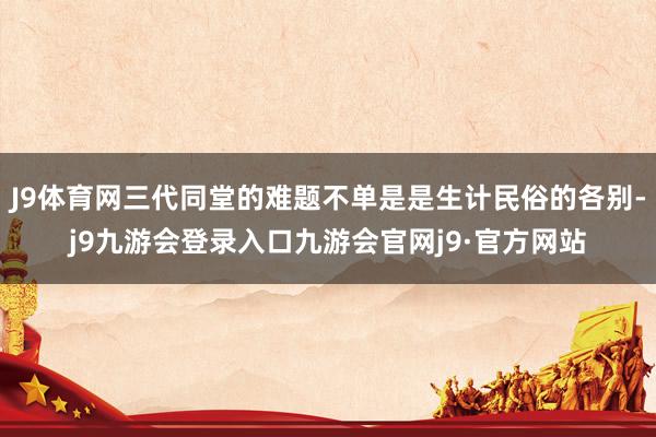 J9体育网三代同堂的难题不单是是生计民俗的各别-j9九游会登录入口九游会官网j9·官方网站