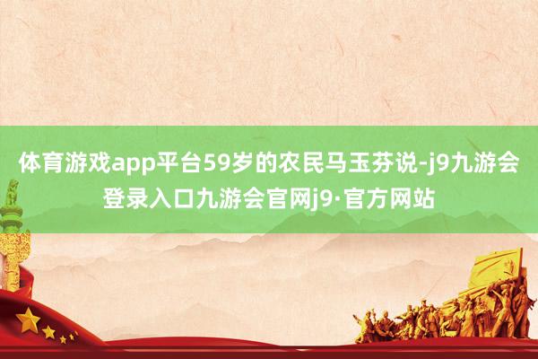 体育游戏app平台59岁的农民马玉芬说-j9九游会登录入口九游会官网j9·官方网站