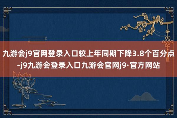九游会j9官网登录入口较上年同期下降3.8个百分点-j9九游会登录入口九游会官网j9·官方网站