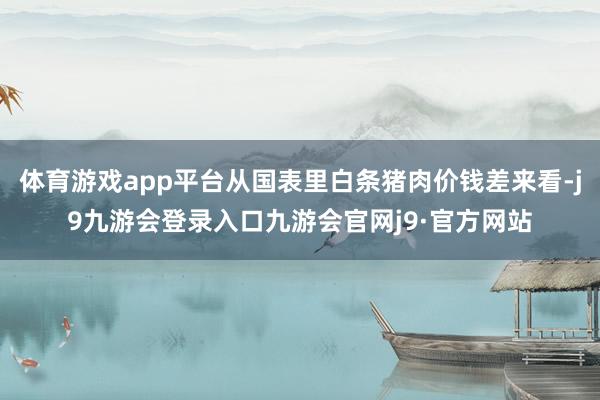 体育游戏app平台从国表里白条猪肉价钱差来看-j9九游会登录入口九游会官网j9·官方网站