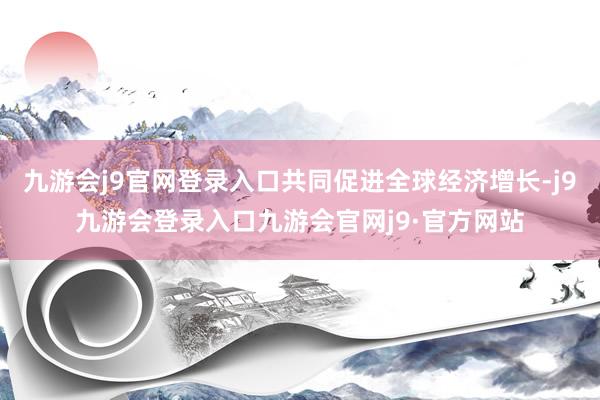 九游会j9官网登录入口共同促进全球经济增长-j9九游会登录入口九游会官网j9·官方网站