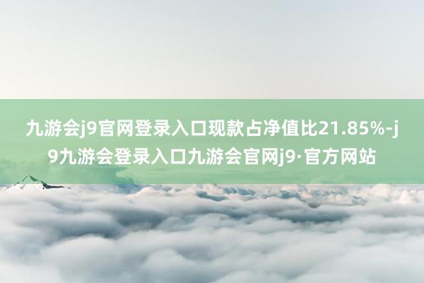 九游会j9官网登录入口现款占净值比21.85%-j9九游会登录入口九游会官网j9·官方网站