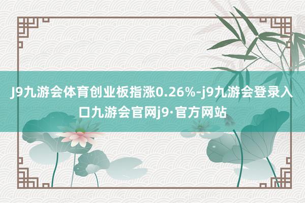 J9九游会体育创业板指涨0.26%-j9九游会登录入口九游会官网j9·官方网站