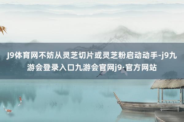 J9体育网不妨从灵芝切片或灵芝粉启动动手-j9九游会登录入口九游会官网j9·官方网站