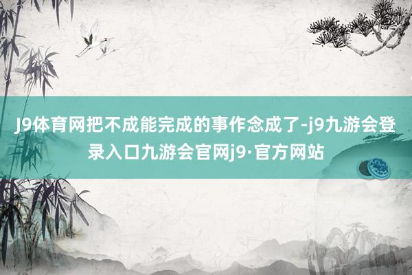 J9体育网把不成能完成的事作念成了-j9九游会登录入口九游会官网j9·官方网站
