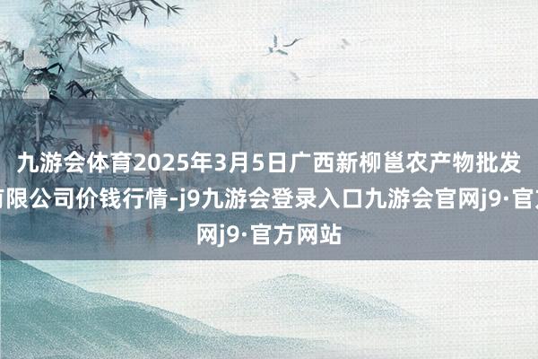 九游会体育2025年3月5日广西新柳邕农产物批发商场有限公司价钱行情-j9九游会登录入口九游会官网j9·官方网站