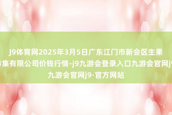 J9体育网2025年3月5日广东江门市新会区生果食物批发市集有限公司价钱行情-j9九游会登录入口九游会官网j9·官方网站