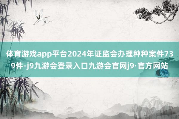 体育游戏app平台2024年证监会办理种种案件739件-j9九游会登录入口九游会官网j9·官方网站