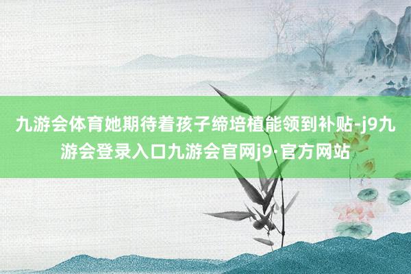 九游会体育她期待着孩子缔培植能领到补贴-j9九游会登录入口九游会官网j9·官方网站