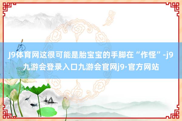 J9体育网这很可能是胎宝宝的手脚在“作怪”-j9九游会登录入口九游会官网j9·官方网站