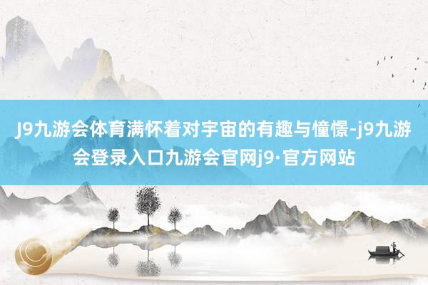 J9九游会体育满怀着对宇宙的有趣与憧憬-j9九游会登录入口九游会官网j9·官方网站