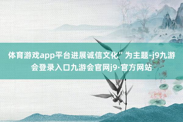 体育游戏app平台进展诚信文化”为主题-j9九游会登录入口九游会官网j9·官方网站