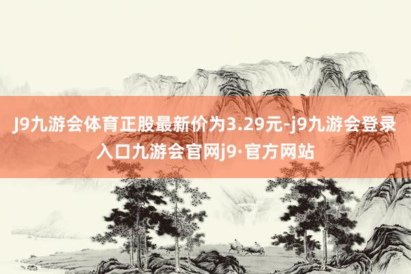 J9九游会体育正股最新价为3.29元-j9九游会登录入口九游会官网j9·官方网站