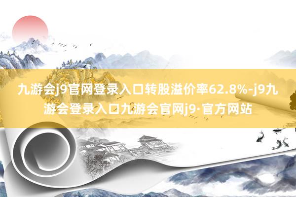 九游会j9官网登录入口转股溢价率62.8%-j9九游会登录入口九游会官网j9·官方网站