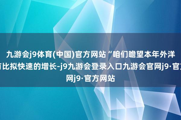 九游会j9体育(中国)官方网站“咱们瞻望本年外洋还会有比拟快速的增长-j9九游会登录入口九游会官网j9·官方网站