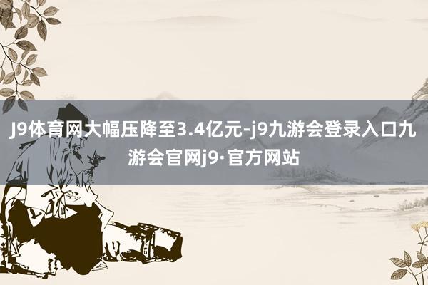 J9体育网大幅压降至3.4亿元-j9九游会登录入口九游会官网j9·官方网站