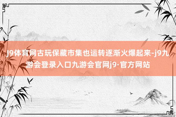 J9体育网古玩保藏市集也运转逐渐火爆起来-j9九游会登录入口九游会官网j9·官方网站