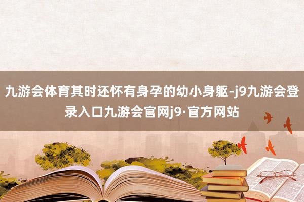 九游会体育其时还怀有身孕的幼小身躯-j9九游会登录入口九游会官网j9·官方网站