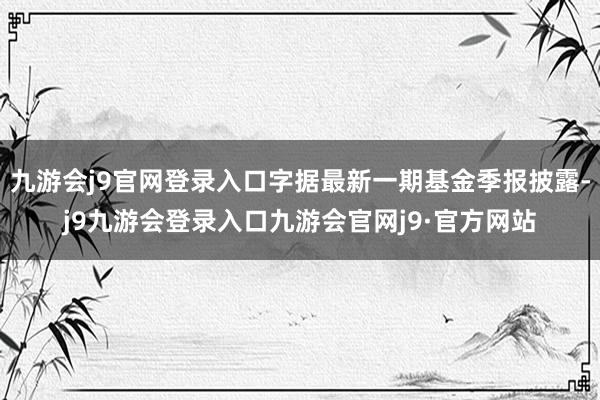 九游会j9官网登录入口字据最新一期基金季报披露-j9九游会登录入口九游会官网j9·官方网站
