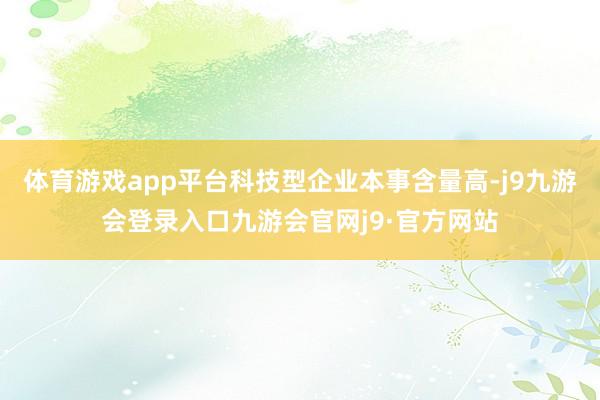 体育游戏app平台科技型企业本事含量高-j9九游会登录入口九游会官网j9·官方网站