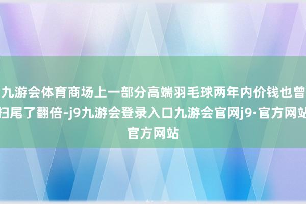 九游会体育商场上一部分高端羽毛球两年内价钱也曾扫尾了翻倍-j9九游会登录入口九游会官网j9·官方网站