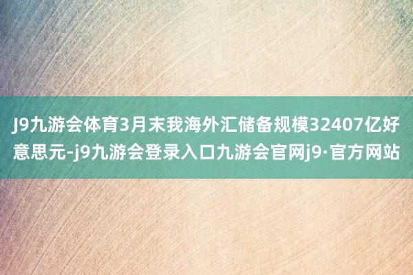 J9九游会体育3月末我海外汇储备规模32407亿好意思元-j9九游会登录入口九游会官网j9·官方网站