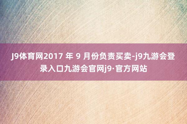 J9体育网2017 年 9 月份负责买卖-j9九游会登录入口九游会官网j9·官方网站