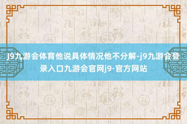 J9九游会体育他说具体情况他不分解-j9九游会登录入口九游会官网j9·官方网站