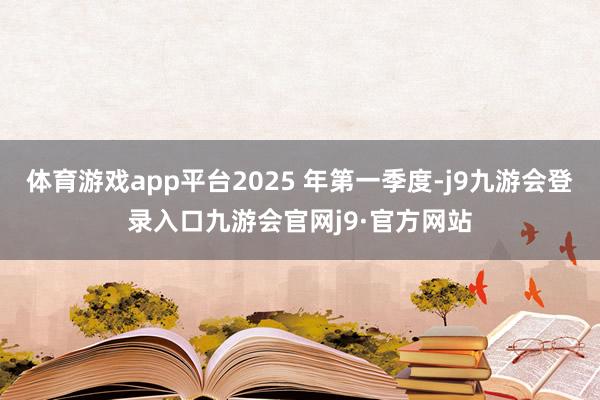 体育游戏app平台2025 年第一季度-j9九游会登录入口九游会官网j9·官方网站