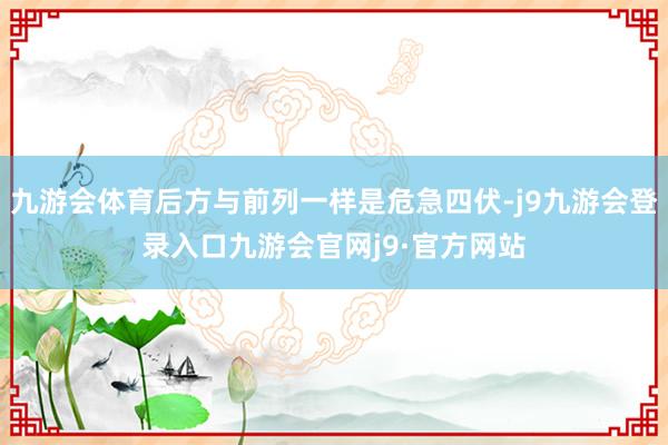 九游会体育后方与前列一样是危急四伏-j9九游会登录入口九游会官网j9·官方网站