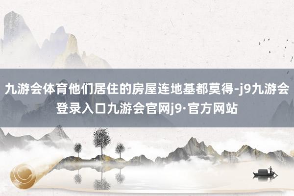 九游会体育他们居住的房屋连地基都莫得-j9九游会登录入口九游会官网j9·官方网站