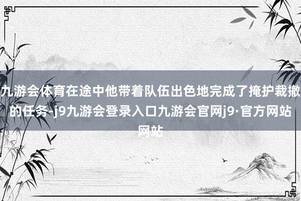 九游会体育在途中他带着队伍出色地完成了掩护裁撤的任务-j9九游会登录入口九游会官网j9·官方网站