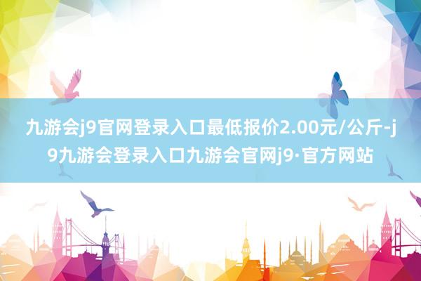 九游会j9官网登录入口最低报价2.00元/公斤-j9九游会登录入口九游会官网j9·官方网站
