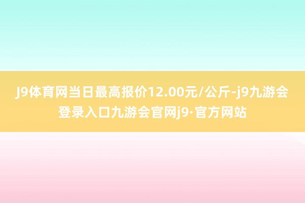 J9体育网当日最高报价12.00元/公斤-j9九游会登录入口九游会官网j9·官方网站