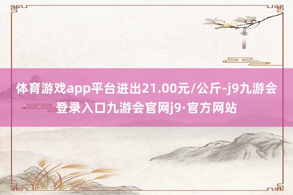 体育游戏app平台进出21.00元/公斤-j9九游会登录入口九游会官网j9·官方网站