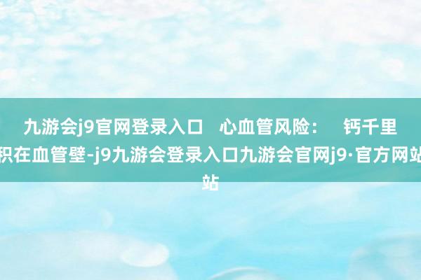 九游会j9官网登录入口   心血管风险：   钙千里积在血管壁-j9九游会登录入口九游会官网j9·官方网站