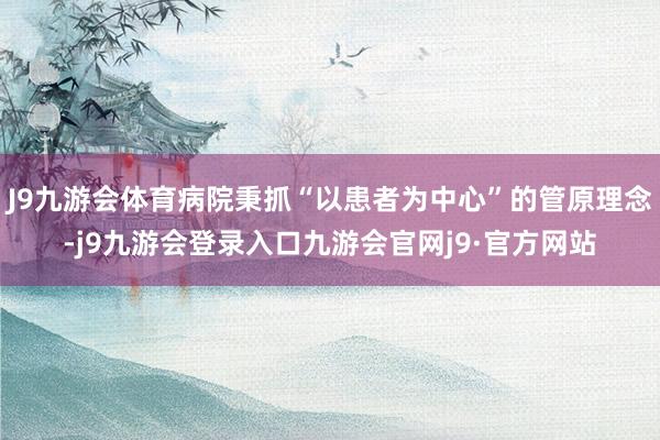 J9九游会体育病院秉抓“以患者为中心”的管原理念-j9九游会登录入口九游会官网j9·官方网站
