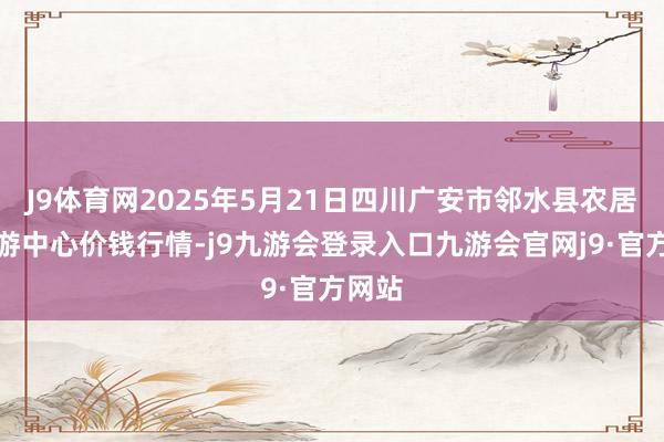 J9体育网2025年5月21日四川广安市邻水县农居品交游中心价钱行情-j9九游会登录入口九游会官网j9·官方网站
