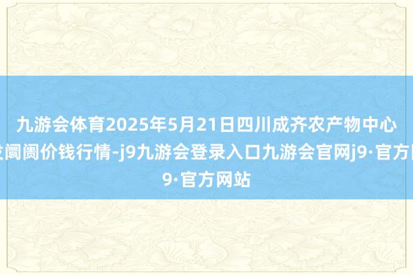 九游会体育2025年5月21日四川成齐农产物中心批发阛阓价钱行情-j9九游会登录入口九游会官网j9·官方网站