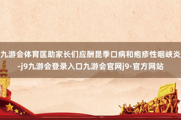 九游会体育匡助家长们应酬昆季口病和疱疹性咽峡炎-j9九游会登录入口九游会官网j9·官方网站