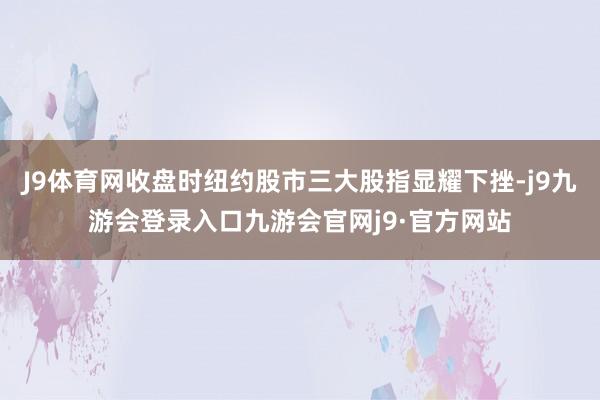 J9体育网收盘时纽约股市三大股指显耀下挫-j9九游会登录入口九游会官网j9·官方网站