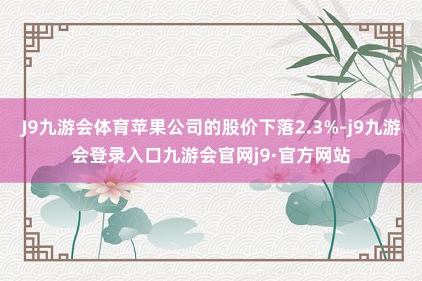 J9九游会体育苹果公司的股价下落2.3%-j9九游会登录入口九游会官网j9·官方网站