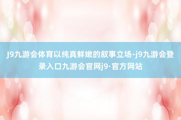 J9九游会体育以纯真鲜嫩的叙事立场-j9九游会登录入口九游会官网j9·官方网站