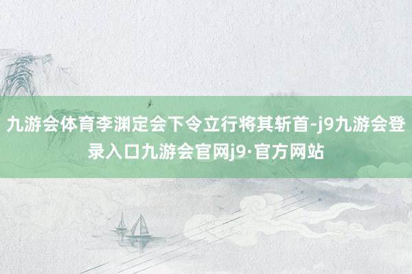 九游会体育李渊定会下令立行将其斩首-j9九游会登录入口九游会官网j9·官方网站
