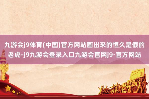 九游会j9体育(中国)官方网站画出来的恒久是假的老虎-j9九游会登录入口九游会官网j9·官方网站