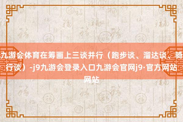 九游会体育在筹画上三谈并行（跑步谈、溜达谈、骑行谈）-j9九游会登录入口九游会官网j9·官方网站