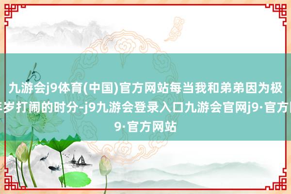 九游会j9体育(中国)官方网站每当我和弟弟因为极幼年岁打闹的时分-j9九游会登录入口九游会官网j9·官方网站